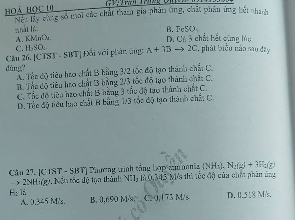 hoá họC 10
GV:Tran Trung Ouy
Nếu lấy cùng số mol các chất tham gia phản ứng, chất phản ứng hết nhanh
nhất là: B. FeSO4.
A. KMnO_4. D. Cả 3 chất hết cùng lúc.
C. H_2SO_4. 
Câu 26. [CTST - SBT] Đối với phản ứng: A+3Bto 2C C, phát biểu nào sau đây
đúng?
Ấ. Tốc độ tiêu hao chất B bằng 3/2 tốc độ tạo thành chất C.
B. Tốc độ tiêu hao chất B bằng 2/3 tốc độ tạo thành chất C.
C. Tốc độ tiêu hao chất B bằng 3 tốc độ tạo thành chất C.
D. Tốc độ tiêu hao chất B bằng 1/3 tốc độ tạo thành chất C.
Câu 27. [CTST - SBT] Phương trình tổng hợp ammonia (NH_3), N_2(g)+3H_2(g)
to 2NH_3(g). Nếu tốc độ tạo thành NH_3 là 0,345 M/s thì tốc độ của chất phản ứng
H_2 a
A. 0,345 M/s. B. 0,690 M/s. C. 0,173 M/s.
D. 0,518 M/s.