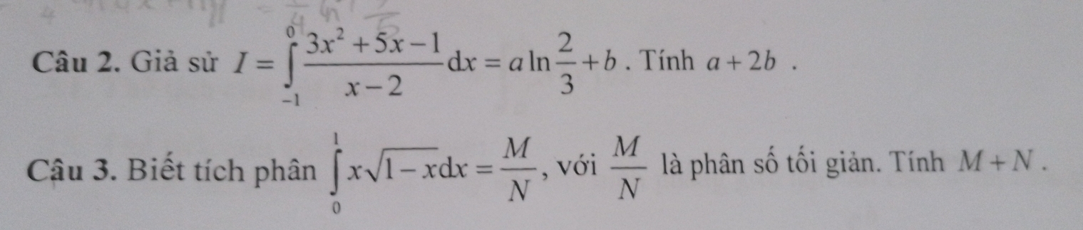 Giả sử I=∈tlimits _(-1)^0 (3x^2+5x-1)/x-2 dx=aln  2/3 +b. Tính a+2b. 
Câu 3. Biết tích phân ∈tlimits _0^(1xsqrt(1-x)dx=frac M)N , với  M/N  là phân số tối giản. Tính M+N.