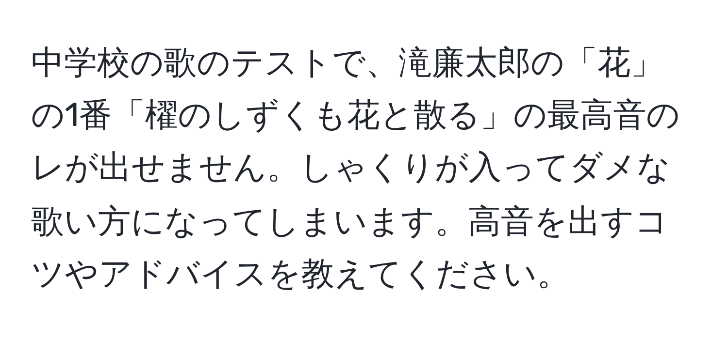 中学校の歌のテストで、滝廉太郎の「花」の1番「櫂のしずくも花と散る」の最高音のレが出せません。しゃくりが入ってダメな歌い方になってしまいます。高音を出すコツやアドバイスを教えてください。