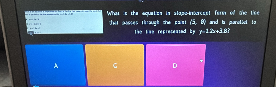 at is the equation in slope-inlercept form of the line that passes through the point (5, 0
and is peralial to the line represented by y=12x+387 What is the equation in slope-intercept form of the line
y=1.2x-6
y=-1.2x+4 that passes through the point (5,0) and is parallel to
r=1.2x+5
-12x-5 the line represented by y=1.2x+3.8
A
C
D