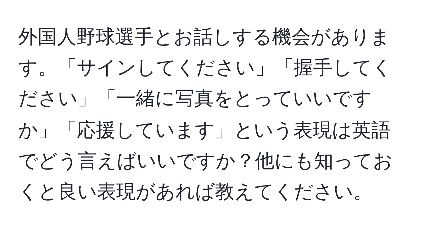 外国人野球選手とお話しする機会があります。「サインしてください」「握手してください」「一緒に写真をとっていいですか」「応援しています」という表現は英語でどう言えばいいですか？他にも知っておくと良い表現があれば教えてください。