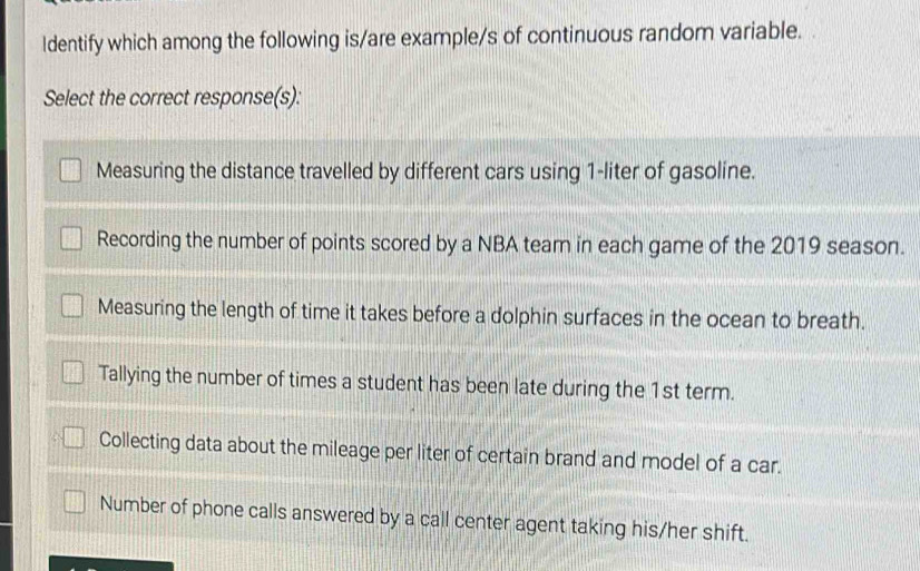 ldentify which among the following is/are example/s of continuous random variable.
Select the correct response(s):
Measuring the distance travelled by different cars using 1-liter of gasoline.
Recording the number of points scored by a NBA team in each game of the 2019 season.
Measuring the length of time it takes before a dolphin surfaces in the ocean to breath.
Tallying the number of times a student has been late during the 1st term.
Collecting data about the mileage per liter of certain brand and model of a car.
Number of phone calls answered by a call center agent taking his/her shift.