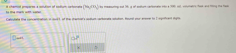 A chemist prepares a solution of sodium carbonate (Na_2CO_3) by measuring out 36, g of sodium carbonate into a 500. mL volumetric flask and filling the flask 
to the mark with water. 
Calculate the concentration in mol/L of the chemist's sodium carbonate solution. Round your answer to 2 significant digits.
□ mol/L □ .∈fty^(□)
× 5