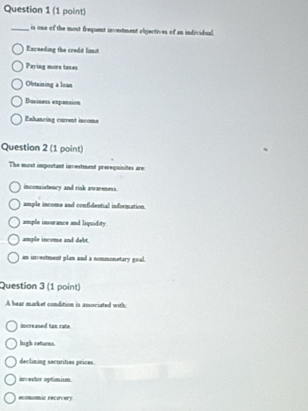 is one of the most frequent investment objectives of an individual.
Exceeding the credit limit
Paying more taxes
Obtaining a loan
Business expansion
Enhancing current income
Question 2 (1 point)
The most important investment presequisites are:
inconsistency and risk awareness.
ample income and confidential information.
ample insurance and liquidity
ample income and debt.
an investment plan and a nonmonetary goal.
Question 3 (1 point)
A bear market condition is associated with:
increased tax rate.
high returns.
declining securities prices.
investor optimism
economic recovery