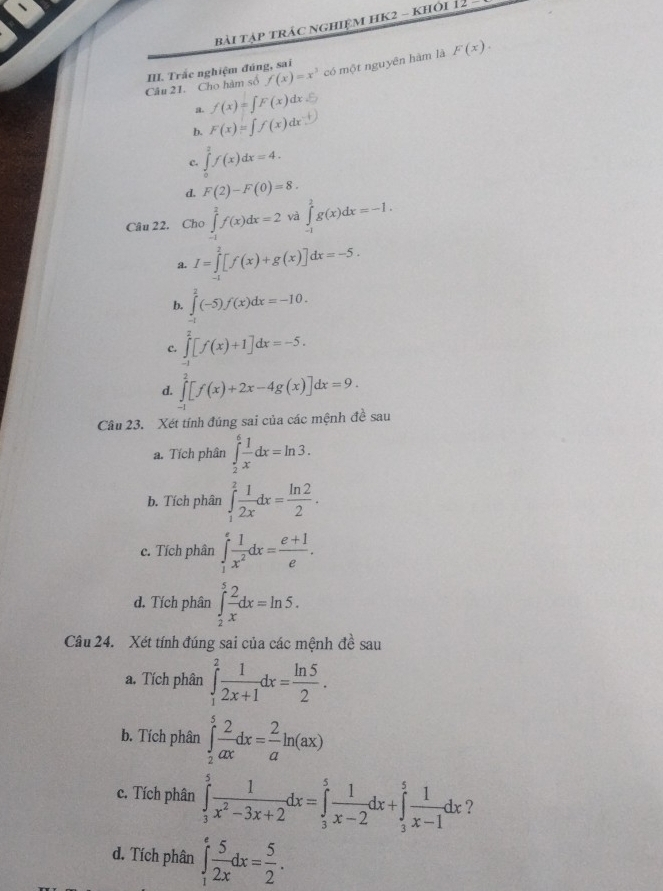 bài tập trác nghiệm HK2 - khỏi 12 -
Câu 21. Cho hàm số f(x)=x^3 có một nguyên hàm là F(x).
III. Trắc nghiệm đúng, sai
a. f(x)=∈t F(x)dx
b. F(x)=∈t f(x)dx
c. ∈tlimits _0^(2f(x)dx=4.
d. F(2)-F(0)=8.
Câu 22. Cho ∈tlimits _(-1)^2f(x)dx=2 và ∈tlimits _(-1)^2g(x)dx=-1.
a. I=∈tlimits _(-1)^2[f(x)+g(x)]dx=-5.
b. ∈tlimits ^2^2(-5)f(x)dx=-10.
c. ∈tlimits _(-1)^2[f(x)+1]dx=-5.
d. ∈tlimits _0^2[f(x)+2x-4g(x)]dx=9.
Cầu 23. Xét tính đúng sai của các mệnh đề sau
a. Tích phân ∈tlimits _2^6frac 1)xdx=ln 3.
b. Tích phân ∈tlimits _1^(2frac 1)2xdx= ln 2/2 .
c. Tích phân ∈tlimits _1^(efrac 1)x^2dx= (e+1)/e .
d. Tích phân ∈tlimits _2^(5frac 2)xdx=ln 5.
Câu 24. Xét tính đúng sai của các mệnh đề sau
a. Tích phân ∈tlimits _1^(2frac 1)2x+1dx= ln 5/2 .
b. Tích phân ∈tlimits _2^(5frac 2)axdx= 2/a ln (ax)
c. Tích phân ∈tlimits _3^(5frac 1)x^2-3x+2dx=∈tlimits _3^(5frac 1)x-2dx+∈tlimits _3^(5frac 1)x-1dx ?
d. Tích phân ∈tlimits _1^(efrac 5)2xdx= 5/2 .