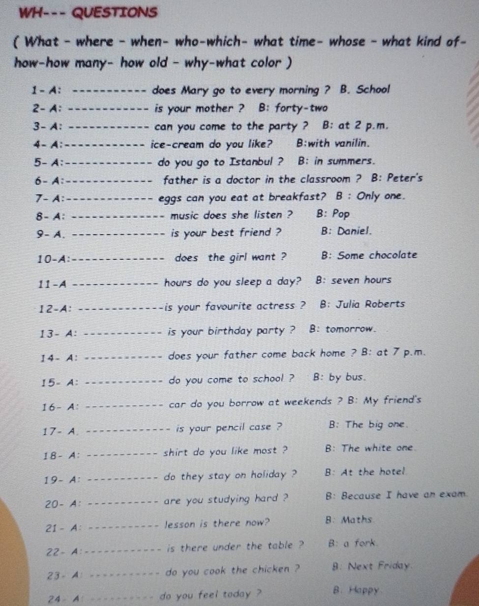 WH--- QUESTIONS
( What - where - when- who-which- what time- whose - what kind of-
how-how many- how old - why-what color )
1 - A: _does Mary go to every morning ? B. School
2-A: _is your mother ? B: forty-two
3-A: _can you come to the party ? B: at 2 p.m.
4- A: _ice-cream do you like? B:with vanilin.
5- A: _do you go to Istanbul ? B: in summers.
6- A:_ father is a doctor in the classroom ? B: Peter's
7- A: _eggs can you eat at breakfast? B : Only one.
8 - A: _music does she listen ? B: Pop
9- A. _is your best friend ? B: Daniel.
10-A: _does the girl want ? B: Some chocolate
11-A _hours do you sleep a day? B: seven hours
12-A _--is your favourite actress ? B: Julia Roberts
13-A: _is your birthday party ? B: tomorrow.
14-A: _does your father come back home ? B: at 7 p.m.
15=A : _do you come to school ? B: by bus.
16-A: _car do you borrow at weekends ? B: My friend's
17-A _is your pencil case ? B: The big one.
18-A _shirt do you like most ? B: The white one
I9-A ' I_ do they stay on holiday ? B: At the hotel
20- A: _are you studying hard ? B: Because I have an exam
21 - A: _lesson is there now? B: Maths
22- A:_ is there under the table ? B: a fork.
23-A : _ - -- do you cook the chicken ? 9: Next Friday.
24- _do you feel today ?
B. Happy