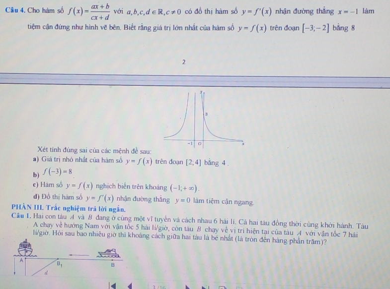 Cho hàm số f(x)= (ax+b)/cx+d  với a,b,c,d∈ R,c!= 0 có đồ thị hàm số y=f'(x) nhận đường thẳng x=-1 làm
tiệm cận đứng như hình vẽ bên. Biết rằng giá trị lớn nhất của hàm số y=f(x) trên đoạn [-3;-2] bǎng 8
2
Xét tính đúng sai của các mệnh đề sau:
a) Giá trị nhỏ nhất của hàm số y=f(x) trên doạn [2;4] bằng 4 .
b) f(-3)=8
c) Hàm số y=f(x) nghịch biến trên khoảng (-1,+∈fty ).
d) Đồ thị hàm số y=f'(x) nhận đường thẳng y=0 làm tiệm cận ngang.
PHÀN IIL Trắc nghiệm trả lời ngắn.
Câu 1. Hai con tàu A và B đang ở cùng một vĩ tuyển và cách nhau 6 hải lí. Cả hai tàu đồng thời cùng khởi hành. Tàu
A chạy về hướng Nam với vận tốc 5 hải lí/giờ, còn tàu B chạy về vị trí hiện tại của tàu A với vận tốc 7 hải
lí/giờ. Hỏi sau bao nhiêu giờ thì khoảng cách giữa hai tàu là bé nhất (là tròn đến hàng phần trăm)?
2 /16