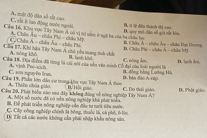 A. mật độ dân số rất cao.
C. rất ít lao động nước ngoài. B. tỉ lệ dân thành thị cao.
Câu 16. Khu vực Tây Nam Á có vị trí nằm ở ngã ba của ba châu lục
D. quy mô dân số già rất lớn.
A. Châu Âu - châu Phi - châu Mỹ.
C. Châu Á - châu Âu - châu Phi.
B. Châu Á - châu Âu - châu Đại Dương.
D. Châu Phi - châu Á - châu Mỹ.
Cầu 17. Khí hậu Tây Nam Á chủ yếu mang tính chất
A. nóng khô. B. lạnh khô. C. nóng ẩm. D. lạnh ẩm.
Câu 18. Địa điểm đã từng là cái nôi của nền văn minh Cổ đại của loài người là
A. vjnh Pec-xich.
B. đồng bằng Lưỡng Hà.
C. sơn nguyên Iran. D. bán đảo A-ráp.
Câu 19. Phần lớn dân cư trong khu vực Tây Nam Á theo
A. Thiên chúa giáo. B. Hồi giáo. C. Do thái giáo. D. Phật giáo.
Câu 20. Phát biểu nào sau đây không đúng về nông nghiệp Tây Nam Á?
A. Một số nước đã có nền nông nghiệp khá phát triển.
B. Để phát triển nông nghiệp cần đầu tư tưới tiêu nước.
C. Cây công nghiệp chính là bông, thuốc lá, cà phê, ô-liu.
D. Tất cả các nước không cần phải nhập khẩu nông sản.