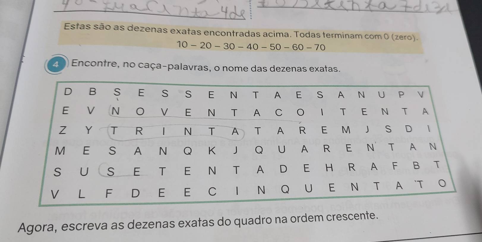 Estas são as dezenas exatas encontradas acima. Todas terminam com 0 (zero).
10-20-30-40-50-60 - 70
20) Encontre, no caça-palavras, o nome das dezenas exatas. 
Agora, escreva as dezenas exatas do quadro na ordem crescente.