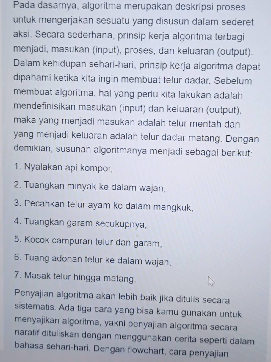 Pada dasarnya, algoritma merupakan deskripsi proses 
untuk mengerjakan sesuatu yang disusun dalam sederet 
aksi. Secara sederhana, prinsip kerja algoritma terbagi 
menjadi, masukan (input), proses, dan keluaran (output). 
Dalam kehidupan sehari-hari, prinsip kerja algoritma dapat 
dipahami ketika kita ingin membuat telur dadar. Sebelum 
membuat algoritma, hal yang perlu kita lakukan adalah 
mendefinisikan masukan (input) dan keluaran (output), 
maka yang menjadi masukan adalah telur mentah dan 
yang menjadi keluaran adalah telur dadar matang. Dengan 
demikian, susunan algoritmanya menjadi sebagai berikut: 
1. Nyalakan api kompor, 
2. Tuangkan minyak ke dalam wajan, 
3. Pecahkan telur ayam ke dalam mangkuk, 
4. Tuangkan garam secukupnya, 
5. Kocok campuran telur dan garam, 
6. Tuang adonan telur ke dalam wajan, 
7. Masak telur hingga matang. 
Penyajian algoritma akan lebih baik jika ditulis secara 
sistematis. Ada tiga cara yang bisa kamu gunakan untuk 
menyajikan algoritma, yakni penyajian algoritma secara 
naratif dituliskan dengan menggunakan cerita seperti dalam 
bahasa sehari-hari. Dengan flowchart, cara penyajian