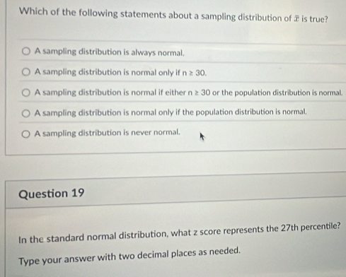 Which of the following statements about a sampling distribution of æ is true?
A sampling distribution is always normal.
A sampling distribution is normal only if n≥ 30.
A sampling distribution is normal if either n≥ 30 or the population distribution is normal.
A sampling distribution is normal only if the population distribution is normal.
A sampling distribution is never normal.
Question 19
In the standard normal distribution, what z score represents the 27th percentile?
Type your answer with two decimal places as needed.