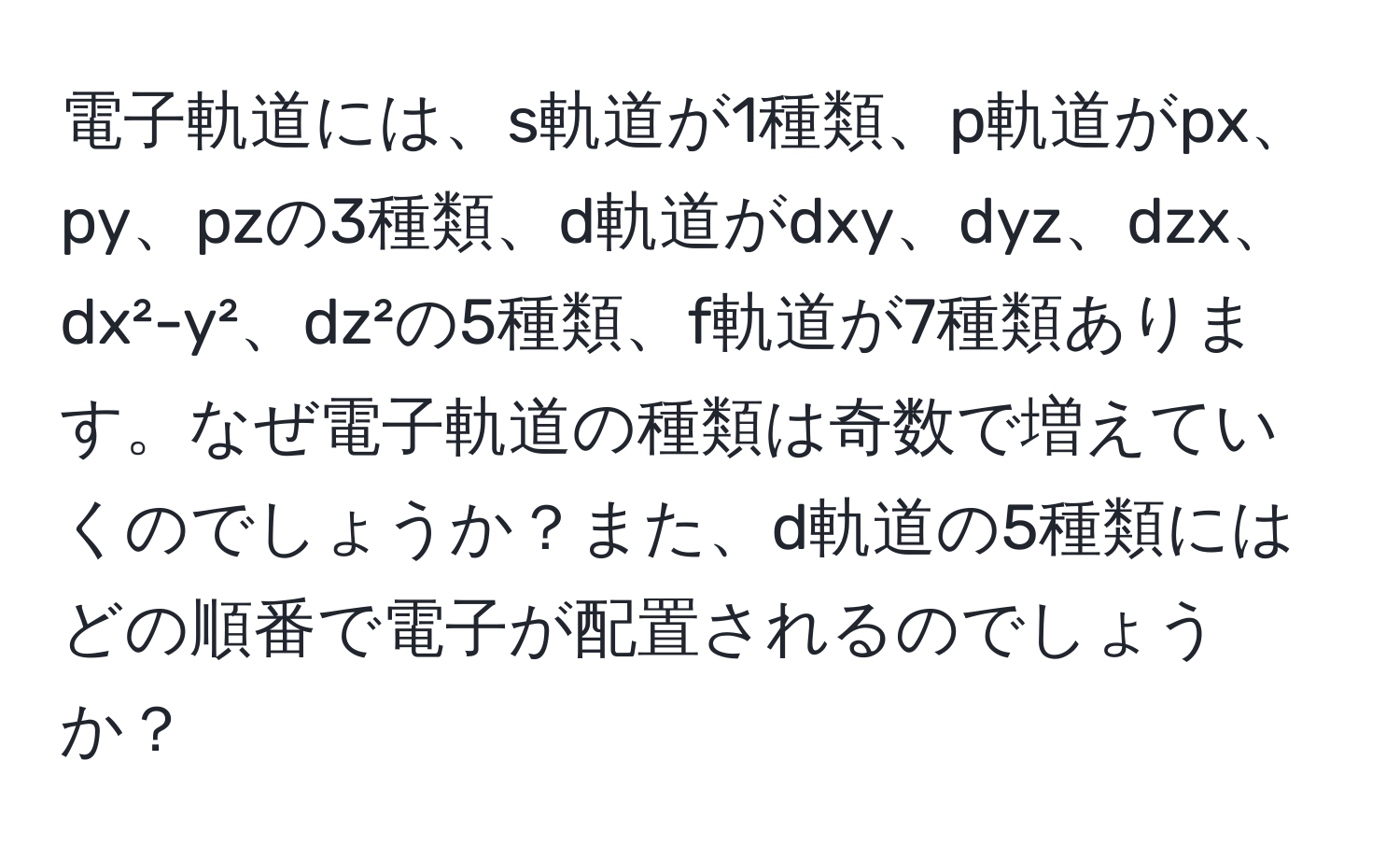 電子軌道には、s軌道が1種類、p軌道がpx、py、pzの3種類、d軌道がdxy、dyz、dzx、dx²-y²、dz²の5種類、f軌道が7種類あります。なぜ電子軌道の種類は奇数で増えていくのでしょうか？また、d軌道の5種類にはどの順番で電子が配置されるのでしょうか？