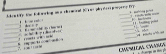 Identify the following as a chemical (C) or physical property (P): 
9 reacts wth water 
1. blue color %. melting point 
11. boiling point 
_3. flammability (burns) ___10.hardness 
2. density 
12. luster 
_ 
_5. reacts with acid 4. solubility (dissolves) 
13. odor 
_14. reacts with air 
_ 
_6. supports combustion 7. sour taste 
CHEMICAL CHANGE 
a change in the