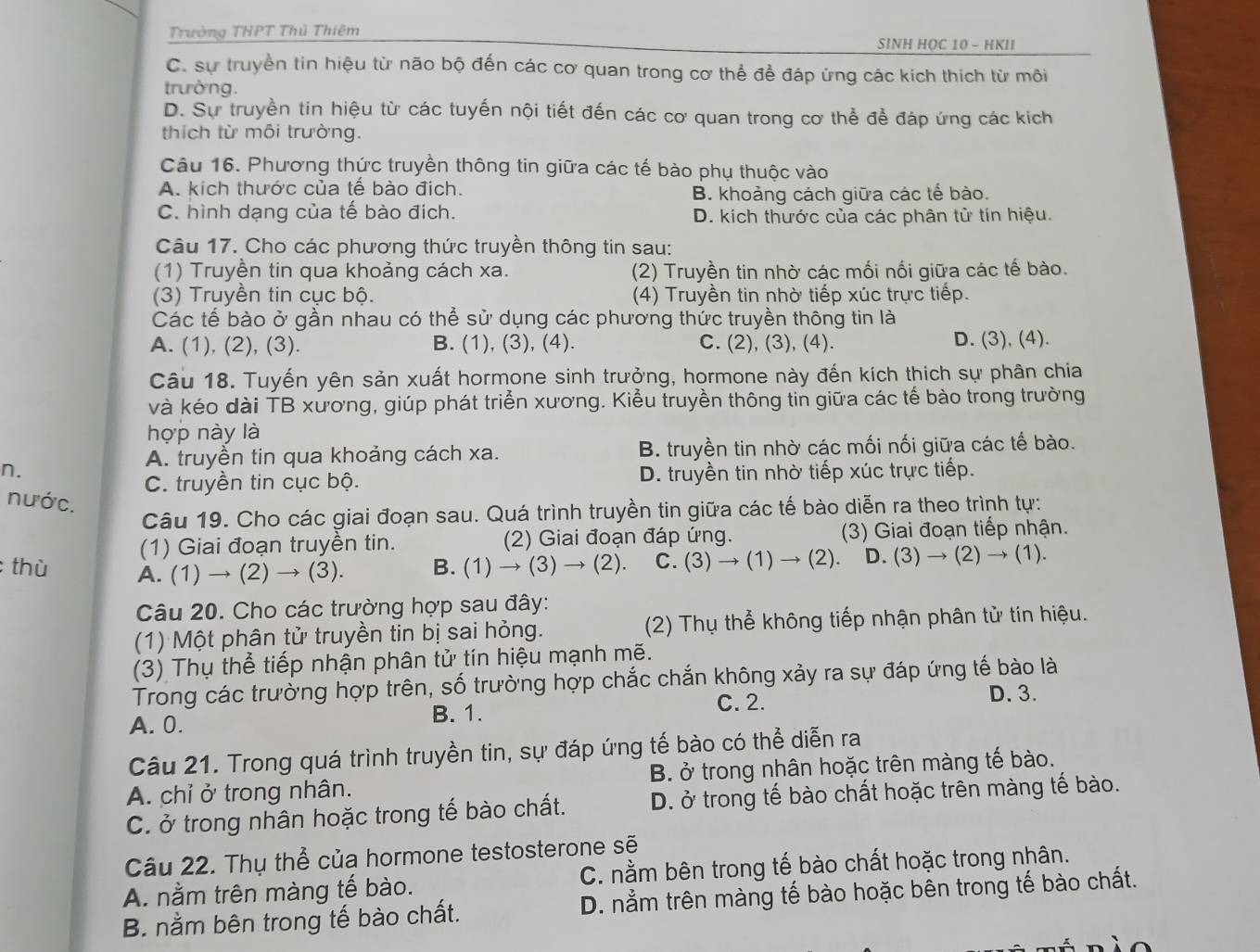 Trường THPT Thủ Thiêm SINH HOC 10 - HKII
C. sự truyền tin hiệu từ não bộ đến các cơ quan trong cơ thể để đáp ứng các kích thích từ môi
trường.
D. Sự truyền tín hiệu từ các tuyến nội tiết đến các cơ quan trong cơ thể để đáp ứng các kích
thích từ môi trường.
Câu 16. Phương thức truyền thông tin giữa các tế bào phụ thuộc vào
A. kích thước của tế bào đích.
B. khoảng cách giữa các tế bào.
C. hình dạng của tế bào đích. D. kích thước của các phân tử tín hiệu.
Câu 17. Cho các phương thức truyền thông tin sau:
(1) Truyền tin qua khoảng cách xa. (2) Truyền tin nhờ các mối nối giữa các tế bào.
(3) Truyền tin cục bộ. (4) Truyền tin nhờ tiếp xúc trực tiếp.
Các tế bào ở gần nhau có thể sử dụng các phương thức truyền thông tin là
A. (1), (2), (3). B. (1), (3), (4). C. (2), (3), (4). D. (3), (4).
Câu 18. Tuyến yên sản xuất hormone sinh trưởng, hormone này đến kích thích sự phân chia
và kéo dài TB xương, giúp phát triển xương. Kiểu truyền thông tin giữa các tế bào trong trường
hợp này là
A. truyền tin qua khoảng cách xa. B. truyền tin nhờ các mối nối giữa các tế bào.
n. D. truyền tin nhờ tiếp xúc trực tiếp.
C. truyền tin cục bộ.
nước.
Câu 19. Cho các giai đoạn sau. Quá trình truyền tin giữa các tế bào diễn ra theo trình tự:
(1) Giai đoạn truyền tin. (2) Giai đoạn đáp ứng. (3) Giai đoạn tiếp nhận.
thù A. (1) → (2) → (3). B. (1) to (3 3) → ( 2) C. (3)to (1)to (2). D. (3)to (2)to (1).
Câu 20. Cho các trường hợp sau đây:
(1) Một phân tử truyền tin bị sai hỏng. (2) Thụ thể không tiếp nhận phân tử tín hiệu.
(3) Thụ thể tiếp nhận phân tử tín hiệu mạnh mẽ.
Trong các trường hợp trên, số trường hợp chắc chắn không xảy ra sự đáp ứng tế bào là
A. 0.
B. 1.
C. 2. D. 3.
Câu 21. Trong quá trình truyền tin, sự đáp ứng tế bào có thể diễn ra
A. chỉ ở trong nhân. B. ở trong nhân hoặc trên màng tế bào.
C. ở trong nhân hoặc trong tế bào chất. D. ở trong tế bào chất hoặc trên màng tế bào.
Câu 22. Thụ thể của hormone testosterone sẽ
A. nằm trên màng tế bào. C. nằm bên trong tế bào chất hoặc trong nhân.
B. nằm bên trong tế bào chất. D. nằm trên màng tế bào hoặc bên trong tế bào chất.