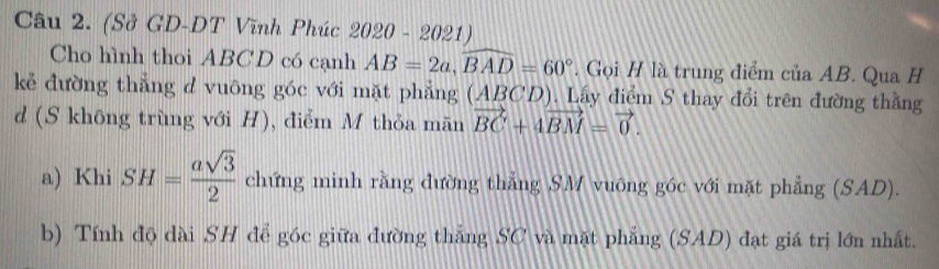 (Sở GD-DT Vĩnh Phúc 2020-1 50.2 1 ) 
Cho hình thoi ABCD có cạnh AB=2a, widehat BAD=60°. Gọi H là trung điểm của AB. Qua H 
kẻ đường thẳng d vuông góc với mặt phẳng (ABCD). Lấy điểm S thay đổi trên đường thằng 
d (S không trùng với H), điểm M thỏa mãn vector BC+4vector BM=vector 0. 
a) Khi SH= asqrt(3)/2  chứng minh rằng đường thắng SM vuỡng góc với mặt phẳng (SAD). 
b) Tính độ dài SH để góc giữa đường thắng SC và mặt phẳng (SAD) đạt giá trị lớn nhất.