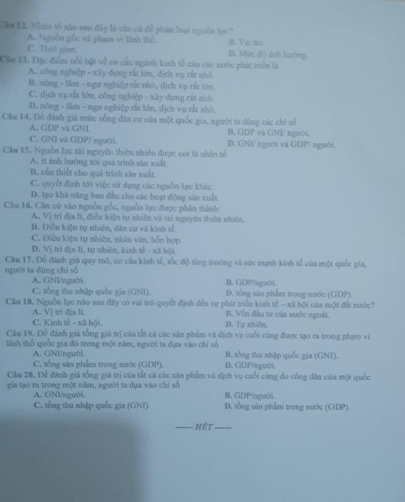 Cầu 12. Nhân tổ nào sau đây là căn cứ để phân loại nguồn lực?
A. Nguồn gốc và phạm vì lãnh thổ. B. Vai trò.
C. Thời gian. D. Mức độ ảnh hưởng.
Cần 13. Đặc điểm nổi bật về cơ cầu ngành kinh tế của các nước phát triển là
A. công nghiệp - xây đựng rất lớn, dịch vụ rất nhỏ.
B. nông - lâm - ngư nghiệp rất nhỏ, dịch vụ rất lớn.
C. dịch vụ rất lớn, công nghiệp - xây dựng rất nhỏ.
D. nông - lâm - ngư nghiệp rất lớn, dịch vụ rắt nhỏ.
Câu 14, Để đánh giá mức sống dân cư của một quốc gia, người ta dùng các chi số
A. GDP và GNL B, GDP và GNI/ người.
C. GNI và GDP/ người. D, GNI/ người và GDP/ người.
Câu 15. Nguồn lục tài nguyên thiên nhiên được coi là nhân tổ
A. ít ảnh hưởng tới quả trình sản xuất.
B. cần thiết cho quá trình sản xuất.
C. quyết định tới việc sử dụng các nguồn lực khác.
D. tạo khả năng ban đầu cho các hoạt động sản xuất.
Câu 16. Căn cứ vào nguồn gốc, nguồn lực được phân thành:
A. Vị trí địa lí, điều kiện tự nhiên và tài nguyên thiên nhiên.
B. Điều kiện tự nhiên, dân cư và kinh tế.
C. Điều kiện tự nhiên, nhân văn, hỗn hợp.
D. Vị trí địa lí, tự nhiên, kinh tế - xã hội.
Câu 17. Để đánh giá quy mô, cơ cấu kinh tế, tốc độ tăng trưởng và sức mạnh kinh tế của một quốc gia,
người ta dùng chỉ số
A. GNI/người. B. GDP/agười.
C. tổng thu nhập quốc gia (GNI). D. tổng sản phẩm trong nước (GDP).
Câu 18. Nguồn lực nào sau đây có vai trò quyết định đến sự phát triển kinh tế - xã hội của một đất nước?
A. Vị tri địa li.
B. Vốn đầu tư của nước ngoài.
C. Kình tế - xã hội. D. Tự nhiên.
Câu 19, Để đánh giá tổng giá trị của tất cả các sản phẩm và dịch vụ cuối cùng được tạo ra trong phạm vi
lãnh thổ quốc gia đó trong một năm, người ta dựa vào chỉ số
A. GNl/người. B. tổng thu nhập quốc gia (GNI).
C. tổng sản phẩm trong nước (GDP). D. GDP/người.
Cầu 20. Để đánh giá tổng giá trị của tất cả các sản phẩm và dịch vụ cuối cùng do công dân của một quốc
gia tạo ra trong một năm, người ta dựa vào chỉ số
A. GNl/người. B. GDP/người.
C. tổng thu nhập quốc gia (GNI). D. tổng sân phẩm trong nước (GDP).
_Hêt_