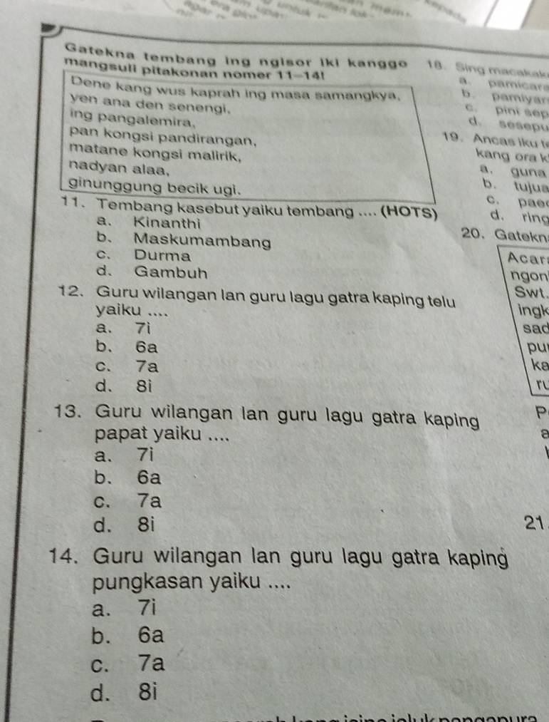 Referees

Gatekna tembang ing ngisor iki kanggo 18. Sing macakak
mangsuli pitakonan nomer 11-14!
a. pamicar
Dene kang wus kaprah ing masa samangkya. b pamiyar
yen ana den senengi.
c. pini sep d. sesepu
ing pangalemira, 9. n c a s i 
pan kongsi pandirangan, kang ora k
matane kongsi malirik, a. guna b. tujua
nadyan alaa, c. pae
ginunggung becik ugi.
11. Tembang kasebut yaiku tembang .... (HOTS) d. ring
a. Kinanthi
20.Gatekn
b. Maskumambang Acar
c. Durma
d. Gambuh ngon
12. Guru wilangan lan guru lagu gatra kaping telu Swt.
yaiku .... ingk
a. 7i sad
b. 6a pu
c. 7a ke
d. 8i ru
13. Guru wilangan lan guru lagu gatra kaping P
papat yaiku .... a
a. 7i
b. 6a
c. 7a
d. 8i 21
14. Guru wilangan lan guru lagu gatra kaping
pungkasan yaiku ....
a. 7i
b. 6a
c. 7a
d. 8i