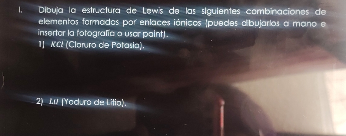 Dibuja la estructura de Lewis de las siguientes ·combinaciones de 
elementos formadas por enlaces iónicos' (puedes dibujarlos a mano e 
insertar la fotografía o usar paint). 
1) KCL (Cloruro de Potasio). 
2) LiI (Yoduro de Litio).