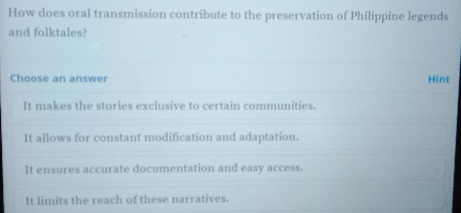 How does oral transmission contribute to the preservation of Philippine legends
and folktales?
Choose an answer Hint
It makes the stories exclusive to certain communities.
It allows for constant modification and adaptation.
It ensures accurate documentation and easy access.
It limits the reach of these narratives.