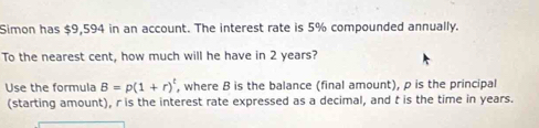 Simon has $9,594 in an account. The interest rate is 5% compounded annually. 
To the nearest cent, how much will he have in 2 years? 
Use the formula B=p(1+r)^t , where B is the balance (final amount), p is the principal 
(starting amount), r is the interest rate expressed as a decimal, and t is the time in years.