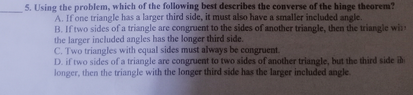 Using the problem, which of the following best describes the converse of the hinge theorem?
A. If one triangle has a larger third side, it must also have a smaller included angle.
B. If two sides of a triangle are congruent to the sides of another triangle, then the triangle win
the larger included angles has the longer third side.
C. Two triangles with equal sides must always be congruent.
D. if two sides of a triangle are congruent to two sides of another triangle, but the third side im
longer, then the triangle with the longer third side has the larger included angle.