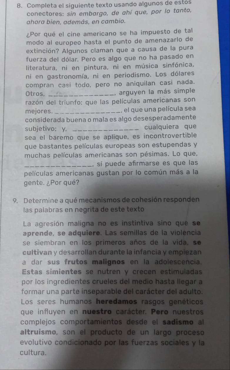 Completa el siguiente texto usando algunos de estos
conectores: sin embargo, de ahí que, por lo tanto,
ahora bien, además, en cambio.
¿Por qué el cine americano se ha impuesto de tal
modo al europeo hasta el punto de amenazarlo de
extinción? Algunos claman que a causa de la pura
fuerza del dólar. Pero es algo que no ha pasado en
literatura, ni en pintura, ni en música sinfónica,
ni en gastronomía, ni en periodismo. Los dólares
compran casi todo, pero no aniquilan casi nada.
Otros, _, arguyen la más simple
razón del triunfo: que las películas americanas son
mejores. _, el que una película sea
considerada buena o mala es algo desesperadamente
subjetivo; y, _cualquiera que
sea el baremo que se aplique, es incontrovertible
que bastantes películas europeas son estupendas y
muchas películas americanas son pésimas. Lo que,
_, sí puede afirmarse es que las
películas americanas gustan por lo común más a la
gente. ¿Por qué?
9. Determine a qué mecanismos de cohesión responden
las palabras en negrita de este texto
La agresión maligna no es instintiva sino que se
aprende, se adquiere. Las semillas de la violencia
se siembran en los primeros años de la vida, se
cultivan y desarrollan durante la infancia y empiezan
a dar sus frutos malignos en la adolescencia.
Estas simientes se nutren y crecen estimuladas
por los ingredientes crueles del medio hasta llegar a
formar una parte inseparable del carácter del adulto.
Los seres humanos heredamos rasgos genéticos
que influyen en nuestro carácter. Pero nuestros
complejos comportamientos desde el sadismo al
altruismo, son el producto de un largo proceso
evolutivo condicionado por las fuerzas sociales y la
cultura.