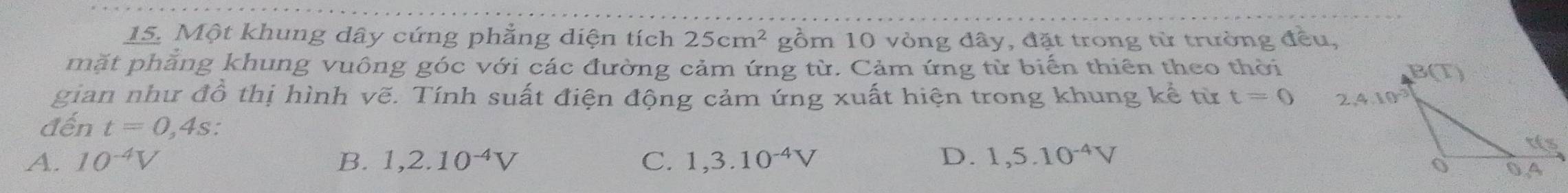 Một khung dây cứng phẳng diện tích 25cm^2 gồm 10 vòng đây, đặt trong từ trường đều,
mặt phăng khung vuông góc với các đường cảm ứng từ. Cảm ứng từ biến thiên theo thời
gian như đồ thị hình vẽ. Tính suất điện động cảm ứng xuất hiện trong khung kể từ t=0
đến t=0,4s:
A. 10^(-4)V B. 1,2.10^(-4)V C. 1,3.10^(-4)V D. 1,5.10^(-4)V