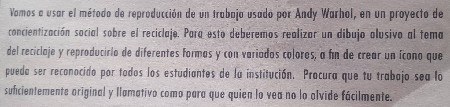 Vamos a usar el método de reproducción de un trabajo usado por Andy Warhol, en un proyecto de 
concientización social sobre el reciclaje. Para esto deberemos realizar un dibujo alusivo al tema 
del reciclaje y reproducirlo de diferentes formas y con variados colores, a fin de crear un ícono que 
pueda ser reconocido por todos los estudiantes de la institución. Procura que tu trabajo sea lo 
sufcientemente original y llamativo como para que quien lo vea no lo olvide fácilmente.