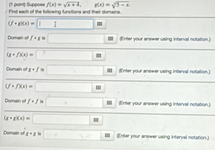 Suppose f(x)=sqrt(x+4), g(x)=sqrt[3](5-x). 
Find each of the following functions and their domains.
(f· g)(x)= | 
Domain of f· g is ; (Enter your answer using interval notation.)
(-y-()=()
(gcirc f)(x)=;; 
Domain of gcirc f is ' (Enter your answer using interval notation.)
(f· f)(x)=
HII 
Domain of f· f is m (Enter your answer using interval notation.)
(g· g)(x)=
□  18
Domain of g· g is III (Enter your answer using interyal notation.)