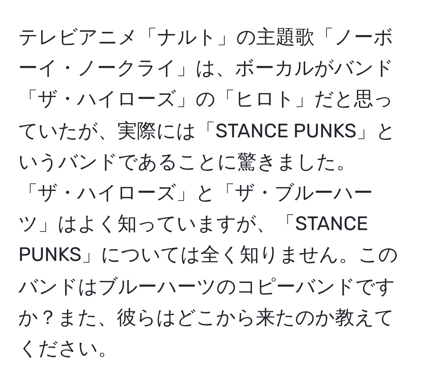 テレビアニメ「ナルト」の主題歌「ノーボーイ・ノークライ」は、ボーカルがバンド「ザ・ハイローズ」の「ヒロト」だと思っていたが、実際には「STANCE PUNKS」というバンドであることに驚きました。「ザ・ハイローズ」と「ザ・ブルーハーツ」はよく知っていますが、「STANCE PUNKS」については全く知りません。このバンドはブルーハーツのコピーバンドですか？また、彼らはどこから来たのか教えてください。