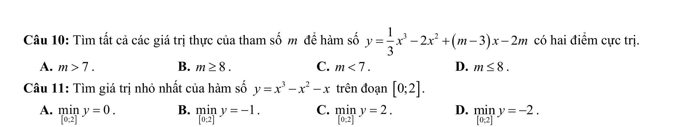 Tìm tất cả các giá trị thực của tham số m để hàm số y= 1/3 x^3-2x^2+(m-3)x-2m có hai điểm cực trị.
A. m>7. B. m≥ 8. C. m<7</tex>. D. m≤ 8. 
Câu 11: Tìm giá trị nhỏ nhất của hàm số y=x^3-x^2-x trên đoạn [0;2].
B.
C.
D.
A. miny=0. miny=-1. miny=2. miny=-2.