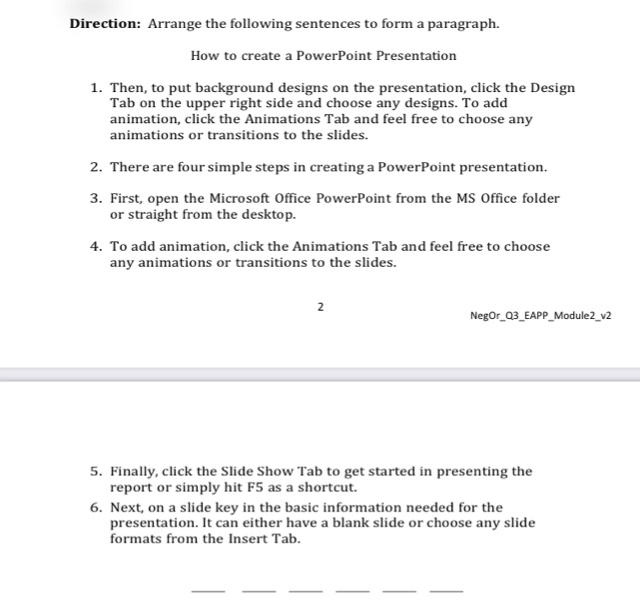 Direction: Arrange the following sentences to form a paragraph. 
How to create a PowerPoint Presentation 
1. Then, to put background designs on the presentation, click the Design 
Tab on the upper right side and choose any designs. To add 
animation, click the Animations Tab and feel free to choose any 
animations or transitions to the slides. 
2. There are four simple steps in creating a PowerPoint presentation. 
3. First, open the Microsoft Office PowerPoint from the MS Office folder 
or straight from the desktop. 
4. To add animation, click the Animations Tab and feel free to choose 
any animations or transitions to the slides. 
2 
NegOr_Q3_EAPP_Module2_v2 
5. Finally, click the Slide Show Tab to get started in presenting the 
report or simply hit F5 as a shortcut. 
6. Next, on a slide key in the basic information needed for the 
presentation. It can either have a blank slide or choose any slide 
formats from the Insert Tab. 
__ 
__ 
__