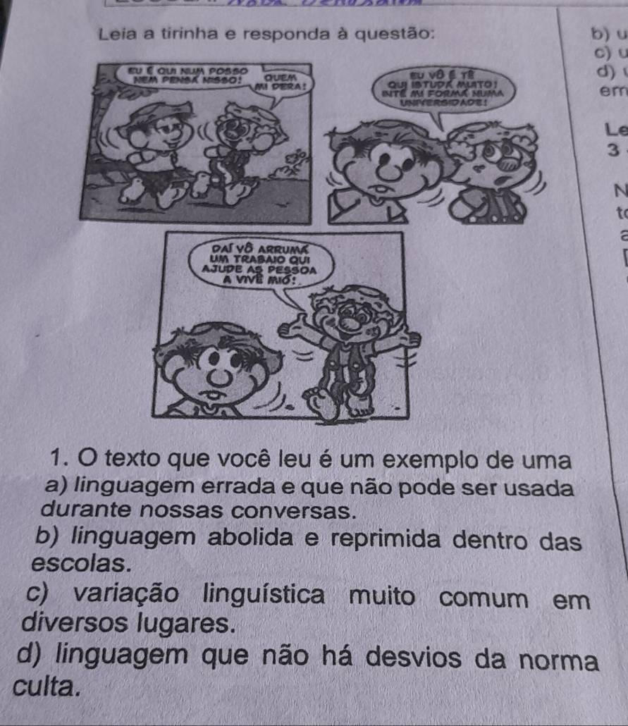 Leia a tirinha e responda à questão: b) u
c) u
d) 
em
Le
3
N
to
1. O texto que você leu é um exemplo de uma
a) linguagem errada e que não pode ser usada
durante nossas conversas.
b) linguagem abolida e reprimida dentro das
escolas.
c) variação linguística muito comum em
diversos lugares.
d) linguagem que não há desvios da norma
culta.