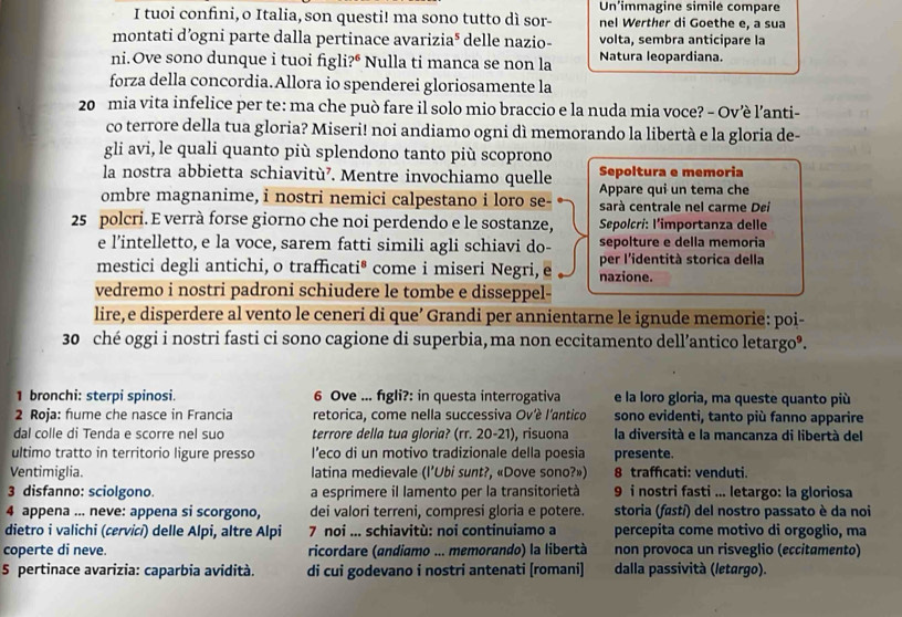 tuoi confini, o Italia, son questi! ma sono tutto dì sor- Un'immagine simile compare
nel Werther di Goethe e, a sua
montati d’ogni parte dalla pertinace avarizia* delle nazio- volta, sembra anticipare la
ni.Ove sono dunque i tuoi fig i?^6 Nulla ti manca se non la Natura leopardiana.
forza della concordia.Allora io spenderei gloriosamente la
20 mia vita infelice per te: ma che può fare il solo mio braccio e la nuda mia voce? - Ov’è l’anti-
co terrore della tua gloria? Miseri! noi andiamo ogni dì memorando la libertà e la gloria de-
gli avi, le quali quanto più splendono tanto più scoprono
Sepoltura e memoria
la nostra abbietta schiavitù⁷. Mentre invochiamo quelle Appare qui un tema che
ombre magnanime, i nostri nemici calpestano i loro se- sarà centrale nel carme Dei
25 polcri. E verrà forse giorno che noi perdendo e le sostanze, Sepolcri: l’importanza delle
e l’intelletto, e la voce, sarem fatti simili agli schiavi do- sepolture e della memoria
mestici degli antichi, o trafficati® come i miseri Negri, e nazione. per l'identità storica della
vedremo i nostri padroni schiudere le tombe e disseppel-
lire, e disperdere al vento le ceneri di que’ Grandi per annientarne le ignude memorie: poi-
30 ché oggi i nostri fasti ci sono cagione di superbia, ma non eccitamento dell’antico letargo®.
1 bronchi: sterpi spinosi. 6 Ove ... figli?: in questa interrogativa e la loro gloria, ma queste quanto più
2 Roja: hume che nasce in Francia retorica, come nella successiva Ové l'antico sono evidenti, tanto più fanno apparire
dal colle di Tenda e scorre nel suo terrore della tua gloria? (rr. 20-21), risuona la diversità e la mancanza di libertà del
ultimo tratto in territorio ligure presso l’eco di un motivo tradizionale della poesia presente.
Ventimiglia. latina medievale (l’Ubi sunt?, «Dove sono?») 8 traffıcati: venduti.
3 disfanno: sciolgono. a esprimere il lamento per la transitorietà 9 i nostri fasti ... letargo: la gloriosa
4 appena ... neve: appena si scorgono, dei valori terreni, compresi gloria e potere. storia (fastí) del nostro passato è da noi
dietro i valichi (cœrvicí) delle Alpi, altre Alpi  7 noi ... schiavitù: noi continuiamo a percepita come motivo di orgoglio, ma
coperte di neve. ricordare (andiamo ... memorando) la libertà non provoca un risveglio (eccitamento)
5 pertinace avarizia: caparbia avidità. di cui godevano i nostri antenati [romani] dalla passività (letargo).