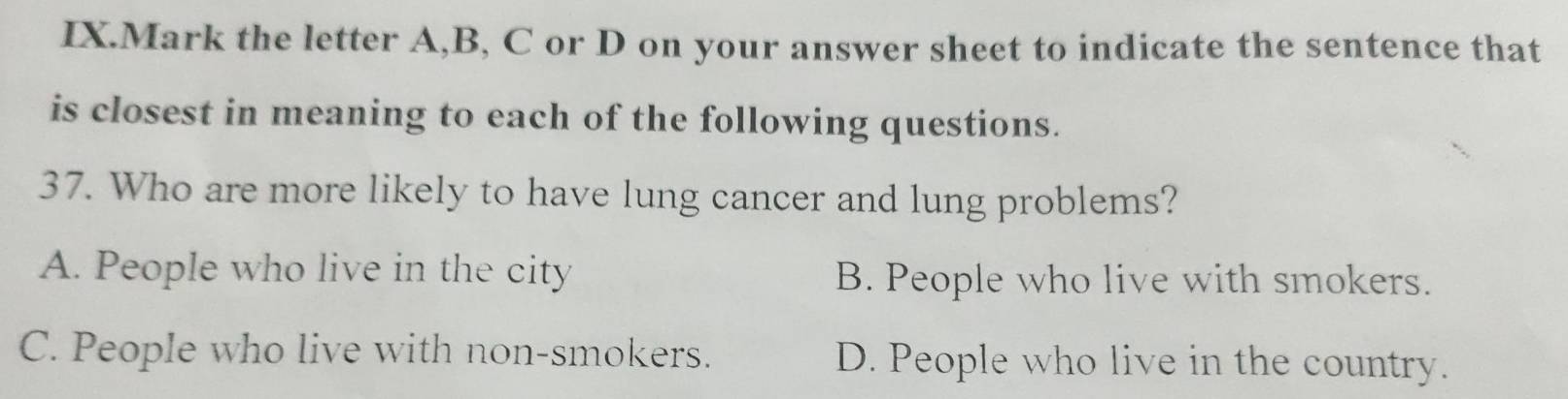 IX.Mark the letter A, B, C or D on your answer sheet to indicate the sentence that
is closest in meaning to each of the following questions.
37. Who are more likely to have lung cancer and lung problems?
A. People who live in the city B. People who live with smokers.
C. People who live with non-smokers. D. People who live in the country.