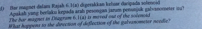 Bar magnet dalam Rajah 6.1(a) digerakkan keluar daripada solenoid 
Apakah yang berlaku kepada arah pesongan jarum penunjuk galvanometer itu? 
The bar magnet in Diagram 6.1(a) is moved out of the solenoid 
What happens to the direction of deflection of the galvanometer needle?