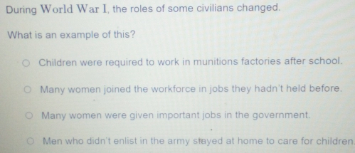 During World War I, the roles of some civilians changed.
What is an example of this?
Children were required to work in munitions factories after school.
Many women joined the workforce in jobs they hadn't held before.
Many women were given important jobs in the government.
Men who didn't enlist in the army stayed at home to care for children