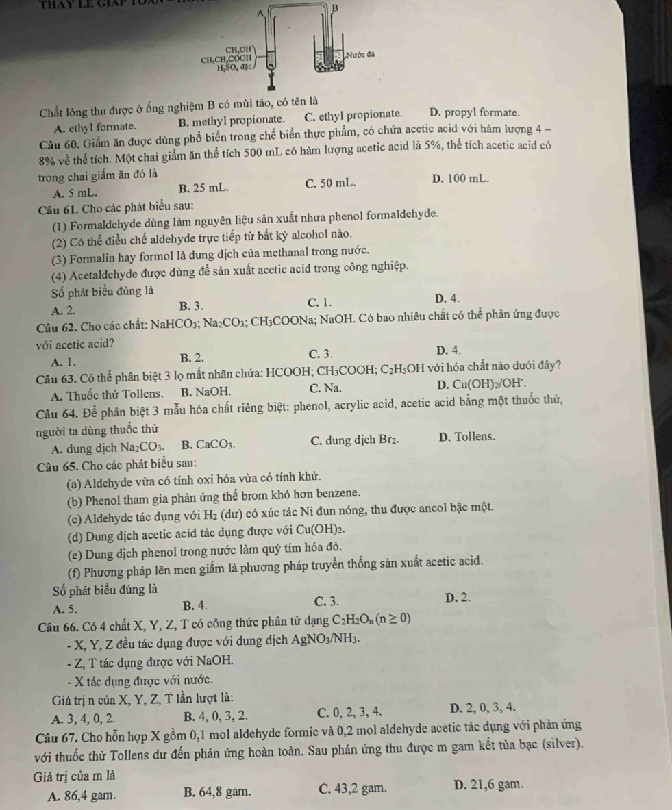 Chất lỏng thu được ở ống nghiệm B có mùi
A. ethyl formate. B. methyl propionate. C. ethyl propionate. D. propyl formate.
Câu 60. Giấm ăn được dùng phổ biến trong chế biến thực phẩm, có chứa acetic acid với hàm lượng 4 -
8% về thể tích. Một chai giấm ăn thể tích 500 mL có hàm lượng acetic acid là 5%, thể tích acetic acid có
trong chai giẩm ăn đó là D. 100 mL.
A. 5 mL. B. 25 mL. C. 50 mL.
Câu 61. Cho các phát biểu sau:
(1) Formaldehyde dùng làm nguyên liệu sản xuất nhưa phenol formaldehyde.
(2) Có thể điều chế aldehyde trực tiếp từ bất kỳ alcohol nào.
(3) Formalin hay formol là dung dịch của methanal trong nước.
(4) Acetaldehyde được dùng để sản xuất acetic acid trong công nghiệp.
Số phát biểu đúng là
A. 2. B. 3. C. 1. D. 4.
Câu 62. Cho các chất: NaHCO₃; Na₂CO₃; CH₃COONa; NaOH. Có bao nhiêu chất có thể phản ứng được
với acetic acid?
A. 1. B. 2. C. 3. D. 4.
Câu 63. Có thể phân biệt 3 lọ mất nhãn chứa: HCOOH; CH₃COOH; C₂H₅OH với hóa chất nào dưới đây?
A. Thuốc thử Tollens. B. NaOH. C. Na. D. Cu(OH _2/OH
Câu 64. Để phân biệt 3 mẫu hóa chất riêng biệt: phenol, acrylic acid, acetic acid bằng một thuốc thử,
người ta dùng thuốc thử
A. dung djch Na_2CO_3. B. CaCO_3. C. dung dịch Br₂. D. Tollens.
Câu 65. Cho các phát biểu sau:
(a) Aldehyde vừa có tính oxi hóa vừa có tính khử.
(b) Phenol tham gia phản ứng thế brom khó hơn benzene.
(c) Aldehyde tác dụng với H₂ (dư) có xúc tác Ni đun nóng, thu được ancol bậc một.
(d) Dung dịch acetic acid tác dụng được với Cu(OH)_2.
(e) Dung dịch phenol trong nước làm quỳ tím hóa đỏ.
(f) Phương pháp lên men giấm là phương pháp truyền thống sản xuất acetic acid.
Số phát biểu đúng là D. 2.
A. 5.
B. 4. C. 3.
Câu 66. Có 4 chất X, Y, Z, T có công thức phân tử dạng C_2H_2O_n(n≥ 0)
- X, Y, Z đều tác dụng được với dung dịch A gNO_3/N H3.
- Z, T tác dụng được với NaOH.
- X tác dụng được với nước.
Giá trị n của X, Y, Z, T lần lượt là:
A. 3, 4, 0, 2. B. 4, 0, 3, 2. C. 0, 2, 3, 4. D. 2, 0, 3, 4.
Câu 67. Cho hỗn hợp X gồm 0,1 mol aldehyde formic và 0,2 mol aldehyde acetic tác dụng với phản ứng
với thuốc thử Tollens dư đến phản ứng hoàn toàn. Sau phản ứng thu được m gam kết tủa bạc (silver).
Giá trị của m là
A. 86,4 gam. B. 64,8 gam. C. 43,2 gam. D. 21,6 gam.