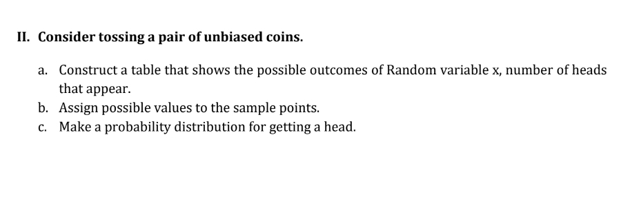 Consider tossing a pair of unbiased coins. 
a. Construct a table that shows the possible outcomes of Random variable x, number of heads 
that appear. 
b. Assign possible values to the sample points. 
c. Make a probability distribution for getting a head.