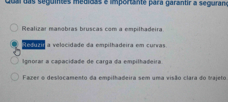 Qual das seguintes medidas é importante para garantir a seguranç
Realizar manobras bruscas com a empilhadeira.
Reduzir a velocidade da empilhadeira em curvas.
Ignorar a capacidade de carga da empilhadeira.
Fazer o deslocamento da empilhadeira sem uma visão clara do trajeto.