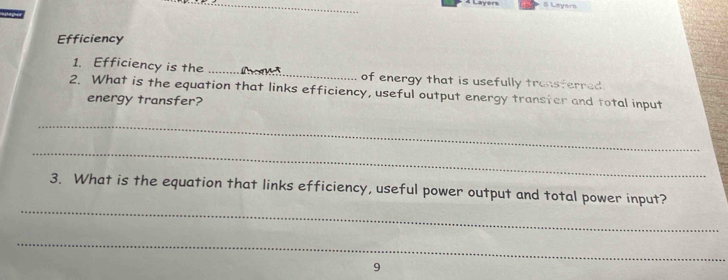 Efficiency 
1. Efficiency is the _of energy that is usefully transferred 
2. What is the equation that links efficiency, useful output energy transter and total input 
energy transfer? 
_ 
_ 
_ 
3. What is the equation that links efficiency, useful power output and total power input? 
_ 
9