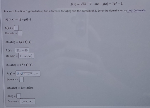 f(x)=sqrt(3x-7) and g(x)=7x^2-3. 
For each function a given below, find a formula for h(x) and the domain of h. Enter the domains using help (intervals) .
(A) h(x)=(fcirc g)(x).
h(x)=□
Domain =□
(B) h(x)=(gcirc f)(x).
h(x)=21x-46
Domain =| (-∈fty ,∈fty )
(C) h(x)=(fcirc f)(x).
h(x)=sqrt[3](3sqrt [3]3x-7)-7
Domain =□
(D) h(x)=(gcirc g)(x).
h(x)=□
Domain =|(-∈fty ,∈fty )