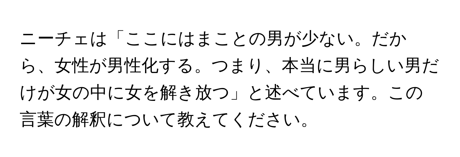 ニーチェは「ここにはまことの男が少ない。だから、女性が男性化する。つまり、本当に男らしい男だけが女の中に女を解き放つ」と述べています。この言葉の解釈について教えてください。