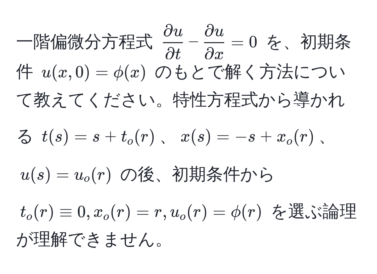 一階偏微分方程式 $  partial u/partial t  -  partial u/partial x  = 0 $ を、初期条件 $ u(x,0) = phi(x) $ のもとで解く方法について教えてください。特性方程式から導かれる $ t(s) = s + t_o(r) $、$ x(s) = -s + x_o(r) $、$ u(s) = u_o(r) $ の後、初期条件から $ t_o(r) equiv 0, x_o(r) = r, u_o(r) = phi(r) $ を選ぶ論理が理解できません。