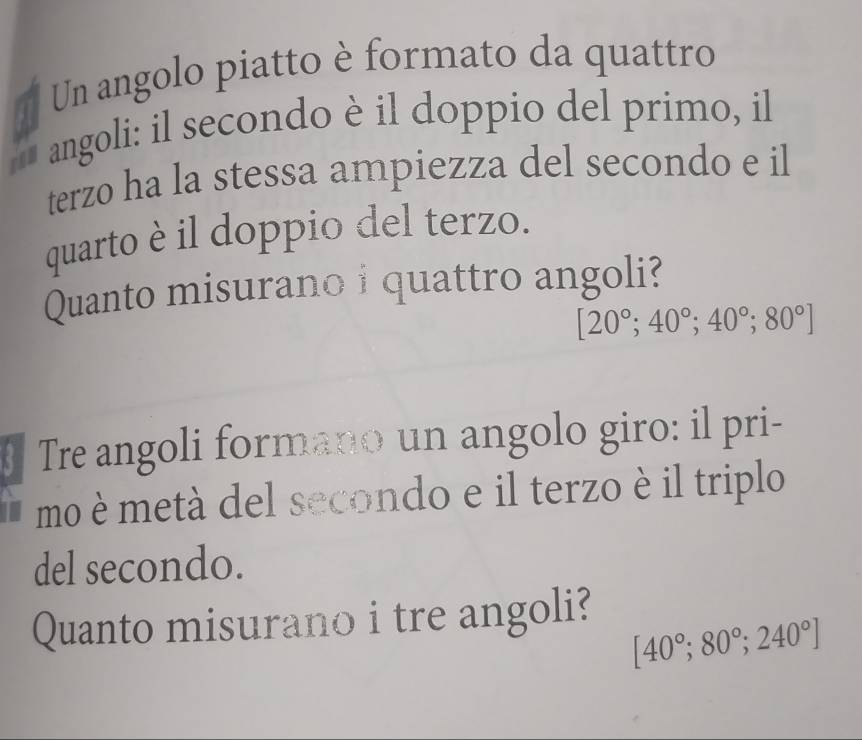 Un angolo piatto è formato da quattro 
* angoli: il secondo è il doppio del primo, il 
terzo ha la stessa ampiezza del secondo e il 
quarto è il doppio del terzo. 
Quanto misurano i quattro angoli?
[20°; 40°;40°; 80°]
Tre angoli formano un angolo giro: il pri- 
mo è metà del secondo e il terzo è il triplo 
del secondo. 
Quanto misurano i tre angoli?
[40°;80°;240°]