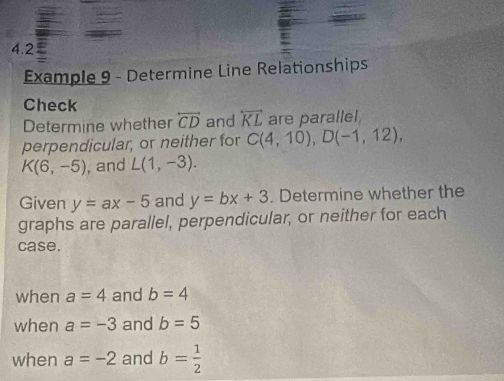 4.2 a 
Example 9 - Determine Line Relationships 
Check 
Determine whether overleftrightarrow CD and overleftrightarrow KL are parallel, 
perpendicular, or neither for C(4,10), D(-1,12),
K(6,-5) , and L(1,-3). 
Given y=ax-5 and y=bx+3. Determine whether the 
graphs are parallel, perpendicular, or neither for each 
case. 
when a=4 and b=4
when a=-3 and b=5
when a=-2 and b= 1/2 