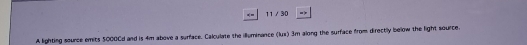 == 11/30 = 
A lighting source emits 5000Cd and is 4m above a surface. Calculate the illuminance (lus) 3m along the surface from directly below the light source.