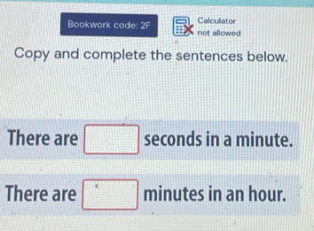 Bookwork code: 2F not allowed Calcullator 
Copy and complete the sentences below. 
There are □ seconds in a minute. 
There are □ minutes in an hour.