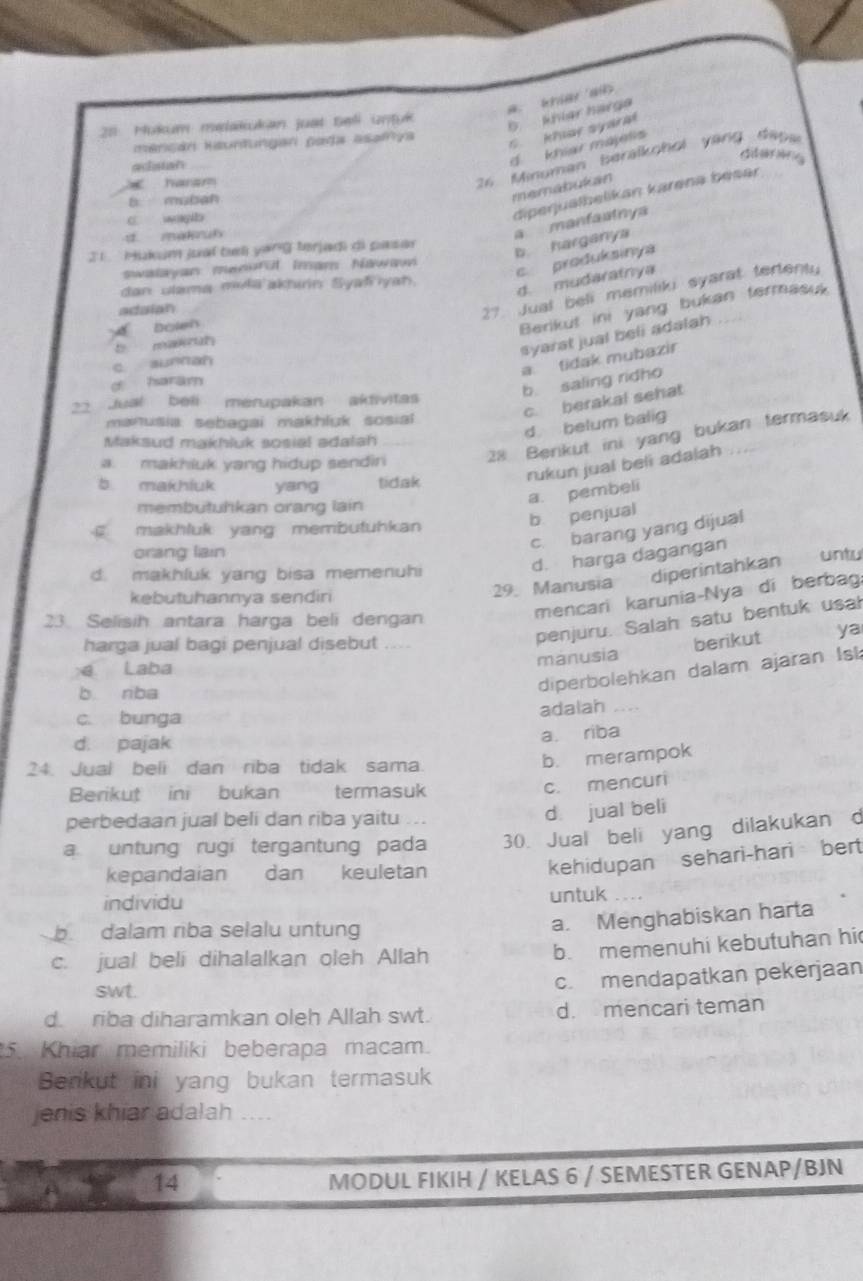 a. kniar alb
21 Mukum melakukan just Beli untuk
b khier harge
mencán Rsuntungan pada asafya
C kher syara
d. khiar majelis
diderarie
adistan
x haram
26 Minuman beralkohol vang dap a
b mubah
memabukan
c. wayb
diperjualbelikan karena besar
d makruh
21  Hukum juaï tul yang terjadi di pasa
b hargany a manfaatnya
swalayan menurul Imam Nawawn
c produkainya
dan ulama mula'akhirn Syafiyah.
d. mudaratnya
adaian
27 Jual beli memiliki syarat tertenty
d bolen
Berikut ini yang bukan termasuk
t man
syarst jual beli adalah
c aunnan
a. tidak mubazir
d haram
b. saling ridho
c. berakal sehat
22 Jual beli merupakan aktivitas
manusia: sebagai makhluk sosial
d belum balig
Maksud makhluk sosial adalah
a. makhluk yang hidup sendin 28 Berikut ini yang bukan termasuk
rukun jual beli adalah
b makhiuk yang tidak
membutuhkan orang lain
a. pembeli
makhluk yang membutuhkan
b penjual
c. barang yang dijual
orang liain
d. harga dagangan
29. Manusia diperintahkan untu
d. makhluk yang bisa memenuh
mencari karunia-Nya di berbag:
kebutuhannya sendiri
penjuru. Salah satu bentuk usal
23. Selisih antara harga beli dengan
harga jual bagi penjual disebut berikut ya
manusia
e Laba
b riba
diperbolehkan dalam ajaran Isk
c. bunga adalah
d. pajak a riba
24. Jual beli dan riba tidak sama.
b. merampok
Berikut ini bukan termasuk
c. mencuri
perbedaan jual beli dan riba yaitu ...
d jual beli
a. untung rugi tergantung pada 30. Jual beli yang dilakukan d
kepandaian dan keuletan
kehidupan sehari-hari bert
individu untuk
b dalam riba selalu untung
a. Menghabiskan harta
c. jual beli dihalalkan oleh Allah
b. memenuhi kebutuhan hi
swt.
c. mendapatkan pekerjaan
d.  riba diharamkan oleh Allah swt. d. mencari teman
5. Khiar memiliki beberapa macam.
Benkut ini yang bukan termasuk
jenis khiar adalah ....
14
MODUL FIKIH / KELAS 6 / SEMESTER GENAP/BJN