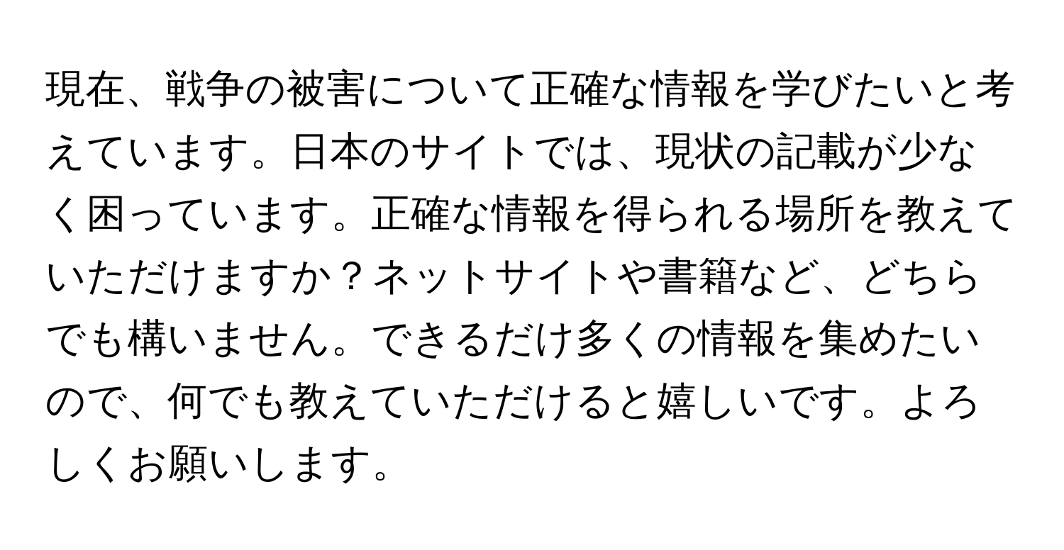 現在、戦争の被害について正確な情報を学びたいと考えています。日本のサイトでは、現状の記載が少なく困っています。正確な情報を得られる場所を教えていただけますか？ネットサイトや書籍など、どちらでも構いません。できるだけ多くの情報を集めたいので、何でも教えていただけると嬉しいです。よろしくお願いします。